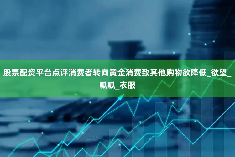 股票配资平台点评消费者转向黄金消费致其他购物欲降低_欲望_呱呱_衣服