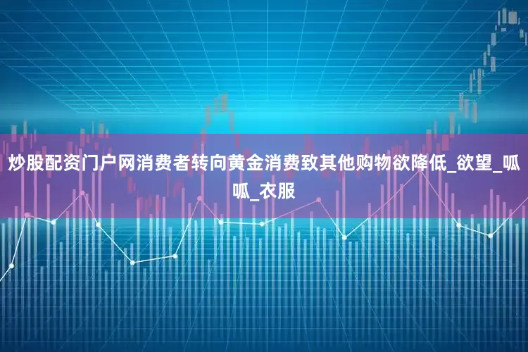 炒股配资门户网消费者转向黄金消费致其他购物欲降低_欲望_呱呱_衣服