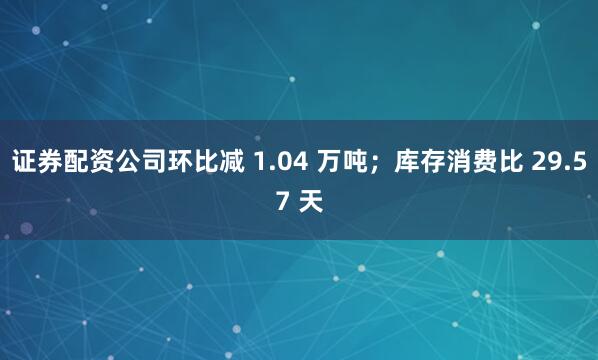 证券配资公司环比减 1.04 万吨；库存消费比 29.57 天