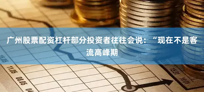 广州股票配资杠杆部分投资者往往会说：“现在不是客流高峰期