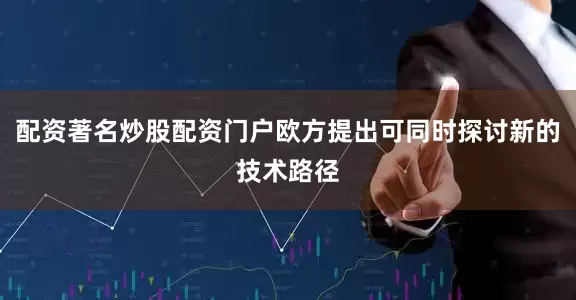 配资著名炒股配资门户欧方提出可同时探讨新的技术路径