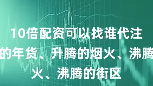 10倍配资可以找谁代注册充盈的年货、升腾的烟火、沸腾的街区