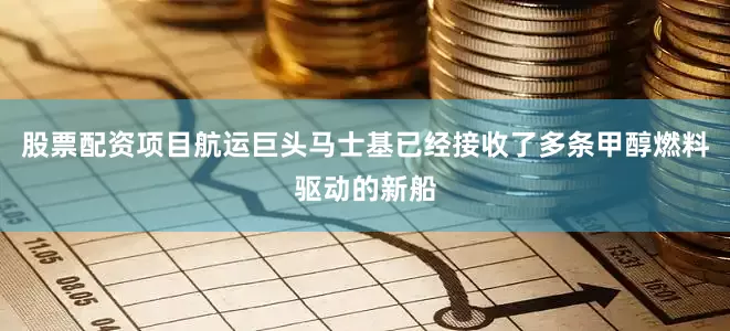 股票配资项目航运巨头马士基已经接收了多条甲醇燃料驱动的新船