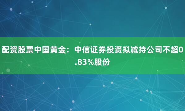 配资股票中国黄金：中信证券投资拟减持公司不超0.83%股份