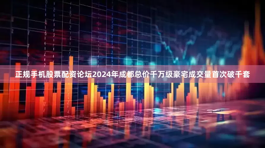 正规手机股票配资论坛2024年成都总价千万级豪宅成交量首次破千套
